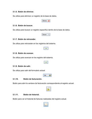 5.1.5. Botón de eliminar.
Se utiliza para eliminar un registro de la base de datos.
5.1.6. Botón de buscar.
Se utiliza para buscar un registro específico dentro de la base de datos.
5.1.7. Botón de retroceder.
Se utiliza para retroceder en los registros del sistema.
5.1.8. Botón de avanzar.
Se utiliza para avanzar en los registro del sistema.
5.1.9. Botón de salir.
Se utiliza para salir del formulario actual.
5.1.10. Botón de facturación.
Botón para abrir la ventana de facturación correspondiente al registro actual.
5.1.11. Botón de historial.
Botón para ver el historial de facturas realizadas del registro actual.
 