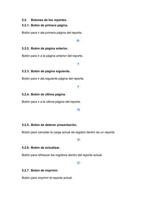 5.2. Botones de los reportes.
5.2.1. Botón de primera página.
Botón para ir ala primera página del reporte.
5.2.2. Botón de página anterior.
Botón para ir a la página anterior del reporte.
5.2.3. Botón de página siguiente.
Botón para ir ala siguiente página del reporte.
5.2.4. Botón de última página.
Botón para ir a la última página del reporte.
5.2.5. Botón de detener presentación.
Botón para cancelar la carga actual de registro dentro de un reporte.
5.2.6. Botón de actualizar.
Botón para refrescar los registros dentro del reporte actual.
5.2.7. Botón de imprimir.
Botón para imprimir el reporte actual.
 