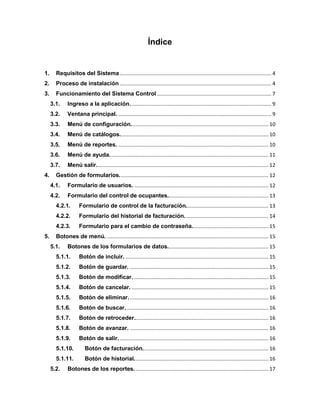 Índice
1. Requisitos del Sistema......................................................................................................... 4
2. Proceso de instalación ......................................................................................................... 4
3. Funcionamiento del Sistema Control ............................................................................... 7
3.1. Ingreso a la aplicación.................................................................................................. 9
3.2. Ventana principal. .......................................................................................................... 9
3.3. Menú de configuración............................................................................................... 10
3.4. Menú de catálogos....................................................................................................... 10
3.5. Menú de reportes. ........................................................................................................ 10
3.6. Menú de ayuda.............................................................................................................. 11
3.7. Menú salir....................................................................................................................... 12
4. Gestión de formularios....................................................................................................... 12
4.1. Formulario de usuarios. ............................................................................................. 12
4.2. Formulario del control de ocupantes...................................................................... 13
4.2.1. Formulario de control de la facturación......................................................... 13
4.2.2. Formulario del historial de facturación.......................................................... 14
4.2.3. Formulario para el cambio de contraseña..................................................... 15
5. Botones de menú. ................................................................................................................ 15
5.1. Botones de los formularios de datos...................................................................... 15
5.1.1. Botón de incluir. ................................................................................................... 15
5.1.2. Botón de guardar. ................................................................................................ 15
5.1.3. Botón de modificar. ............................................................................................. 15
5.1.4. Botón de cancelar................................................................................................ 15
5.1.5. Botón de eliminar................................................................................................. 16
5.1.6. Botón de buscar. .................................................................................................. 16
5.1.7. Botón de retroceder............................................................................................. 16
5.1.8. Botón de avanzar. ................................................................................................ 16
5.1.9. Botón de salir........................................................................................................ 16
5.1.10. Botón de facturación....................................................................................... 16
5.1.11. Botón de historial............................................................................................. 16
5.2. Botones de los reportes............................................................................................. 17
 