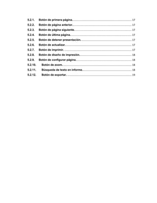 5.2.1. Botón de primera página.................................................................................... 17
5.2.2. Botón de página anterior.................................................................................... 17
5.2.3. Botón de página siguiente................................................................................. 17
5.2.4. Botón de última página....................................................................................... 17
5.2.5. Botón de detener presentación........................................................................ 17
5.2.6. Botón de actualizar.............................................................................................. 17
5.2.7. Botón de imprimir. ............................................................................................... 17
5.2.8. Botón de diseño de impresión.......................................................................... 18
5.2.9. Botón de configurar página............................................................................... 18
5.2.10. Botón de zoom.................................................................................................. 18
5.2.11. Búsqueda de texto en informe...................................................................... 18
5.2.12. Botón de exportar. ........................................................................................... 19
 