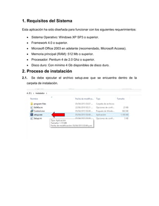 1. Requisitos del Sistema
Esta aplicación ha sido diseñada para funcionar con los siguientes requerimientos:
Sistema Operativo: Windows XP SP3 o superior.
Framework 4.0 o superior.
Microsoft Office 2003 en adelante (recomendado, Microsoft Access).
Memoria principal (RAM): 512 Mb o superior.
Procesador: Pentium 4 de 2.0 Ghz o superior.
Disco duro: Con mínimo 4 Gb disponibles de disco duro.
2. Proceso de instalación
2.1. Se debe ejecutar el archivo setup.exe que se encuentra dentro de la
carpeta de instalación.
 