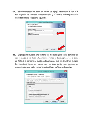 2.4. Se deben ingresar los datos del usuario del equipo de Windows al cuál se le
han asignado los permisos de licenciamiento y el Nombre de la Organización.
Seguidamente se selecciona siguiente.
2.5. El programa muestra una ventana con los datos para poder confirmar sin
son correctos; si los datos estuvieran incorrectos se debe regresar con el botón
de Atrás de lo contrario se puede continuar dando click en el botón de Instalar.
Es importante tomar en cuenta que se debe contar con permisos de
administrador para poder instalar la aplicación en su Sistema Operativo.
 