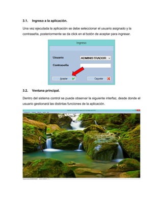 3.1. Ingreso a la aplicación.
Una vez ejecutada la aplicación se debe seleccionar el usuario asignado y la
contraseña, posteriormente se da click en el botón de aceptar para ingresar.
3.2. Ventana principal.
Dentro del sistema control se puede observar la siguiente interfaz, desde donde el
usuario gestionará las distintas funciones de la aplicación.
 