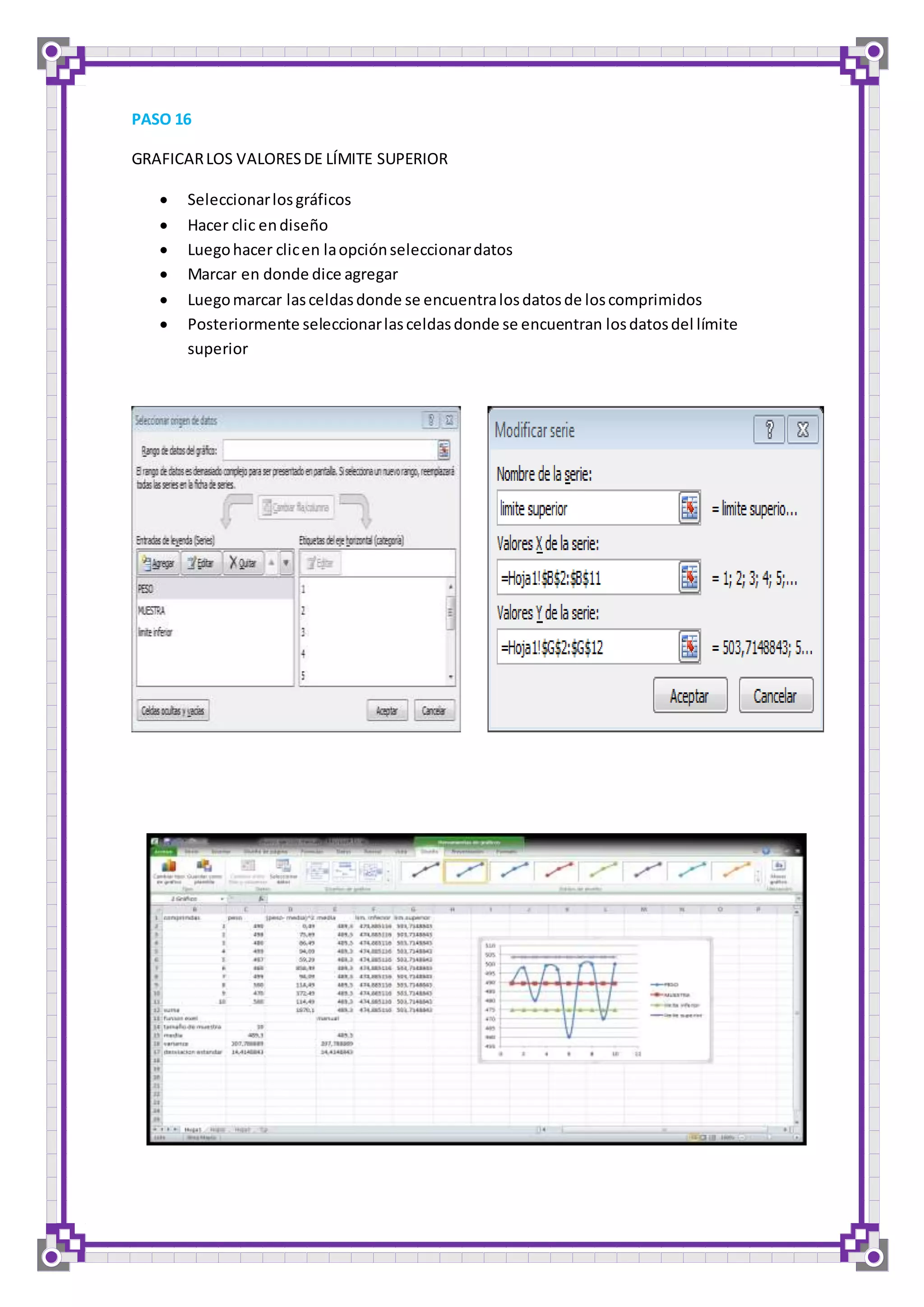 PASO 16 
GRAFICAR LOS VALORES DE LÍMITE SUPERIOR 
 Seleccionar los gráficos 
 Hacer clic en diseño 
 Luego hacer clic en la opción seleccionar datos 
 Marcar en donde dice agregar 
 Luego marcar las celdas donde se encuentra los datos de los comprimidos 
 Posteriormente seleccionar las celdas donde se encuentran los datos del límite 
superior 
 