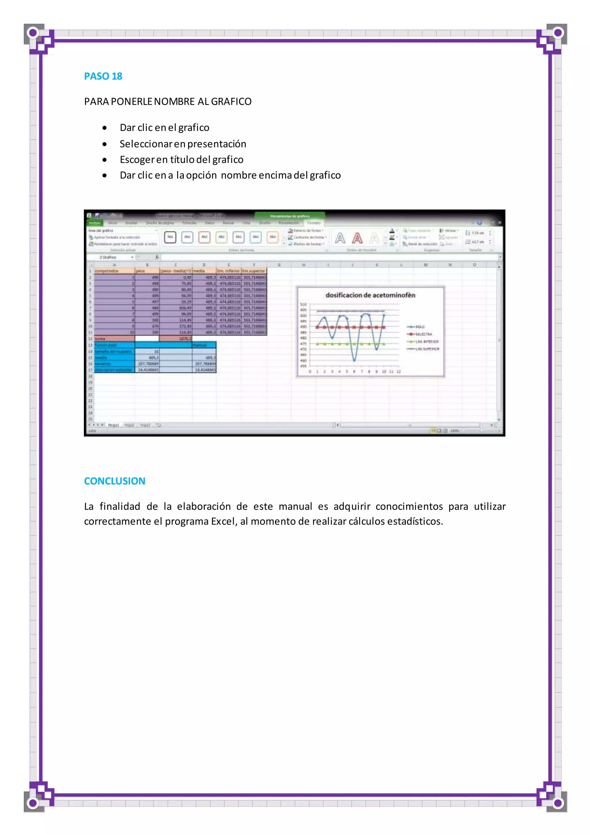 PASO 18 
PARA PONERLE NOMBRE AL GRAFICO 
 Dar clic en el grafico 
 Seleccionar en presentación 
 Escoger en título del grafico 
 Dar clic en a la opción nombre encima del grafico 
CONCLUSION 
La finalidad de la elaboración de este manual es adquirir conocimientos para utilizar 
correctamente el programa Excel, al momento de realizar cálculos estadísticos. 
