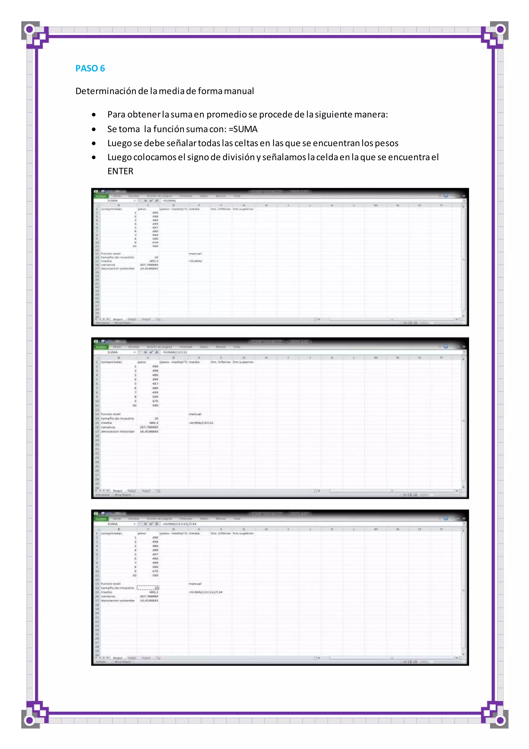 PASO 6 
Determinación de la media de forma manual 
 Para obtener la suma en promedio se procede de la siguiente manera: 
 Se toma la función suma con: =SUMA 
 Luego se debe señalar todas las celtas en las que se encuentran los pesos 
 Luego colocamos el signo de división y señalamos la celda en la que se encuentra el 
ENTER 
 