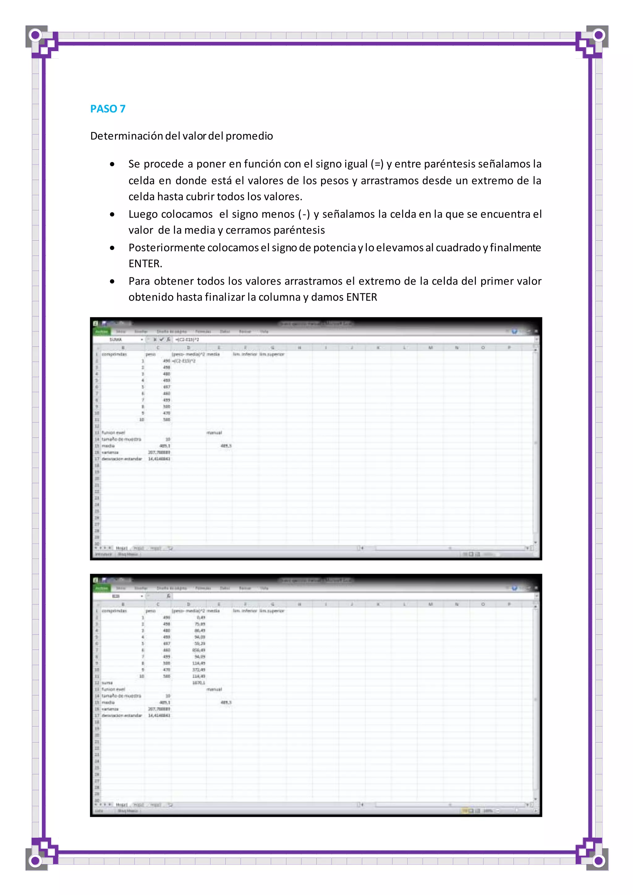 PASO 7 
Determinación del valor del promedio 
 Se procede a poner en función con el signo igual (=) y entre paréntesis señalamos la 
celda en donde está el valores de los pesos y arrastramos desde un extremo de la 
celda hasta cubrir todos los valores. 
 Luego colocamos el signo menos (-) y señalamos la celda en la que se encuentra el 
valor de la media y cerramos paréntesis 
 Posteriormente colocamos el signo de potencia y lo elevamos al cuadrado y finalmente 
ENTER. 
 Para obtener todos los valores arrastramos el extremo de la celda del primer valor 
obtenido hasta finalizar la columna y damos ENTER 
 