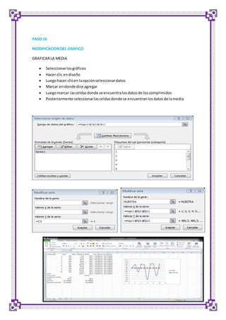 PASO 14 
MODIFICACION DEL GRAFICO 
GRAFICAR LA MEDIA 
 Seleccionar los gráficos 
 Hacer clic en diseño 
 Luego hacer clic en la opción seleccionar datos 
 Marcar en donde dice agregar 
 Luego marcar las celdas donde se encuentra los datos de los comprimidos 
 Posteriormente seleccionar las celdas donde se encuentran los datos de la media 
 