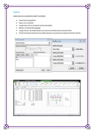 PASO 15 
GRAFICAR LOS VALORES DE LÍMITE INFERIOR 
 Seleccionar los gráficos 
 Hacer clic en diseño 
 Luego hacer clic en la opción seleccionar datos 
 Marcar en donde dice agregar 
 Luego marcar las celdas donde se encuentra los datos de los comprimidos 
 Posteriormente seleccionar las celdas donde se encuentran los datos del límite inferior 
 