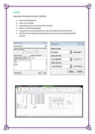 PASO 16 
GRAFICAR LOS VALORES DE LÍMITE SUPERIOR 
 Seleccionar los gráficos 
 Hacer clic en diseño 
 Luego hacer clic en la opción seleccionar datos 
 Marcar en donde dice agregar 
 Luego marcar las celdas donde se encuentra los datos de los comprimidos 
 Posteriormente seleccionar las celdas donde se encuentran los datos del límite 
superior 
 