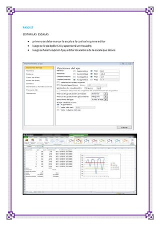 PASO 17 
EDITAR LAS ESCALAS 
 primero se debe marcar la escala a la cual se le quiere editar 
 luego se le da doble Clic y aparecerá un recuadro 
 luego señalar la opción fija y editar los valores de la escala que desee 
 