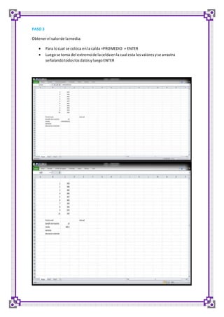 PASO 3 
Obtener el valor de la media: 
 Para lo cual se coloca en la calda =PROMEDIO + ENTER 
 Luego se toma del extremo de la celda en la cual esta los valores y se arrastra 
señalando todos los datos y luego ENTER 
 