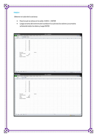 PASO 4 
Obtener en valor de la varianza: 
 Para lo cual se coloca en la calda =VAR.S + ENTER 
 Luego se toma del extremo de la celda en la cual esta los valores y se arrastra 
señalando todos los datos y luego ENTER 
 