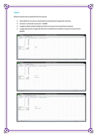 PASO 6 
Determinación de la media de forma manual 
 Para obtener la suma en promedio se procede de la siguiente manera: 
 Se toma la función suma con: =SUMA 
 Luego se debe señalar todas las celtas en las que se encuentran los pesos 
 Luego colocamos el signo de división y señalamos la celda en la que se encuentra el 
ENTER 
 