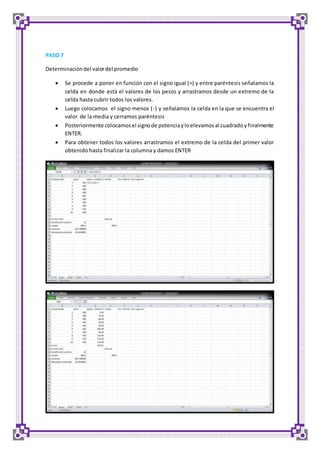 PASO 7 
Determinación del valor del promedio 
 Se procede a poner en función con el signo igual (=) y entre paréntesis señalamos la 
celda en donde está el valores de los pesos y arrastramos desde un extremo de la 
celda hasta cubrir todos los valores. 
 Luego colocamos el signo menos (-) y señalamos la celda en la que se encuentra el 
valor de la media y cerramos paréntesis 
 Posteriormente colocamos el signo de potencia y lo elevamos al cuadrado y finalmente 
ENTER. 
 Para obtener todos los valores arrastramos el extremo de la celda del primer valor 
obtenido hasta finalizar la columna y damos ENTER 
 
