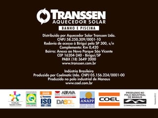Distribuido por Aquecedor Solar Transsen Ltda.
               CNPJ 58.250.309/0001-10
      Rodovia de acesso à Birigui pela SP 300, s/n
                Complemento: Km 0,420
       Bairro: Anexo ao Novo Parque São Vicente
               CEP 16204-240 - Birigui/SP
                  PABX (18) 3649 2000
                  www.transsen.com.br

                  Indústria Brasileira
Produzido por Coelmatic Ltda. CNPJ 05.156.224/0001-00
        Produzido no polo industrial de Manaus
                   www.coel.com.br




                                                        Fevereiro/2012
 