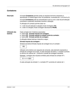 Os elementos da linguagem LD
SR2MAN01 11/2007 111
Contadores
Descrição A função Contadores permite contar os impulsos de forma crescente ou
decrescente. O módulo lógico inclui 16 contadores, numerados de 1 a 9 e de A a G.
A função Contadores pode ser reinicializada a zero ou com o valor de pré-selecção
(consoante o parâmetro escolhido) durante a utilização.
A utilização em contacto permite saber se :
o valor de pré-selecção é atingido (modo Contagem) TO);
o valor 0 é atingido (modo Contagem decrescente FROM).
Utilização das
bobinas
Cada contador tem 3 bobinas associadas :
bobina CC : Entrada impulso de contagem;
bobina RC : Entrada reposta no estado inicial do contador;
bobina DC : Entrada sentido de contagem.
A utilização destas bobinas é descrita a seguir.
Entrada impulso de contagem :
Símbolo da bobina Entrada impulso de contagem de um contador :
Utilizado como bobina num esquema de comando, este elemento representa a
entrada de contagem da função. A cada activação da bobina, o contador aumenta
ou diminui em valores de 1, conforme o sentido de contagem escolhido.
Exemplo : contagem dos impulsos emitidos pela entrada do contador N°1.
A cada activação da entrada I1, o contador Nº1 aumenta em valores de 1.
CC-
I1 CC1
 