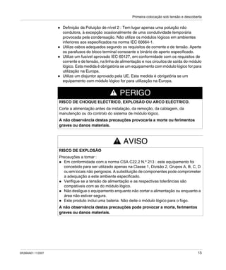 Primeira colocação sob tensão e descoberta
SR2MAN01 11/2007 15
Definição da Poluição de nível 2 : Tem lugar apenas uma poluição não
condutora, à excepção ocasionalmente de uma condutividade temporária
provocada pela condensação. Não utilize os módulos lógicos em ambientes
inferiores aos especificados na norma IEC 60664-1.
Utilize cabos adequados segundo os requisitos de corrente e de tensão. Aperte
os parafusos do bloco terminal consoante o binário de aperto especificado.
Utilize um fusível aprovado IEC 60127, em conformidade com os requisitos de
corrente e de tensão, na linha de alimentação e nos circuitos de saída do módulo
lógico. Esta medida é obrigatória se um equipamento com módulo lógico for para
utilização na Europa.
Utilize um disjuntor aprovado pela UE. Esta medida é obrigatória se um
equipamento com módulo lógico for para utilização na Europa.
PERIGO
RISCO DE CHOQUE ELÉCTRICO, EXPLOSÃO OU ARCO ELÉCTRICO.
Corte a alimentação antes da instalação, da remoção, da cablagem, da
manutenção ou do controlo do sistema de módulo lógico.
A não observância destas precauções provocaria a morte ou ferimentos
graves ou danos materiais.
AVISO
RISCO DE EXPLOSÃO
Precauções a tomar :
Em conformidade com a norma CSA C22.2 N.º 213 : este equipamento foi
concebido para ser utilizado apenas na Classe 1, Divisão 2, Grupos A, B, C, D
ou em locais não perigosos. A substituição de componentes pode comprometer
a adequação a este ambiente especificado.
Verifique se a tensão de alimentação e as respectivas tolerâncias são
compatíveis com as do módulo lógico.
Não desligue o equipamento enquanto não cortar a alimentação ou enquanto a
área não estiver segura.
Este produto inclui uma bateria. Não deite o módulo lógico para o fogo.
A não observância destas precauções pode provocar a morte, ferimentos
graves ou danos materiais.
 