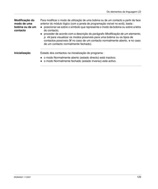 Os elementos da linguagem LD
SR2MAN01 11/2007 129
Modificação do
modo de uma
bobina ou de um
contacto
Para modificar o modo de utilização de uma bobina ou de um contacto a partir da face
anterior do módulo lógico (com a janela de programação visível no ecrã), basta :
posicionar-se sobre o símbolo que representa o modo da bobina ou sobre a letra
do contacto;
proceder de acordo com a descrição do parágrafo Modificação de um elemento,
p. 44 para visualizar os modos possíveis para uma bobina ou os tipos de
contactos possíveis (V no caso de um contacto normalmente aberto, v no caso
de um contacto normalmente fechado).
Inicialização Estado dos contactos na inicialização do programa :
o modo Normalmente aberto (estado directo) está inactivo;
o modo Normalmente fechado (estado inverso) está activo.
 