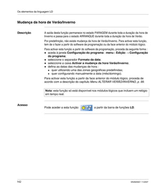 Os elementos da linguagem LD
142 SR2MAN01 11/2007
Mudança da hora de Verão/Inverno
Descrição A saída desta função permanece no estado PARAGEM durante toda a duração da hora de
Inverno e passa para o estado ARRANQUE durante toda a duração da hora de Verão.
Por predefinição, não existe mudança da hora de Verão/Inverno. Para activar esta função,
tem de o fazer a partir do software de programação ou da face anterior do módulo lógico.
Para activar esta função a partir do software de programação, proceda da seguinte forma :
aceda à janela Configuração do programa : menu : Edição → Configuração
do programa;
seleccione o separador Formato da data;
seleccione a caixa Activar a mudança da hora Verão/Inverno;
defina as datas das mudanças de hora :
quer utilizando uma das zonas geográficas predefinidas;
quer configurando manualmente a data (mês/domingo).
Para activar esta função a partir da face anterior do módulo lógico, proceda de
acordo com a descrição do capítulo Menu ALTERAR VERÃO/INVERNO, p. 99.
Acesso
Pode aceder a esta função a partir da barra de funções LD.
Nota: esta função só está disponível nos módulos lógicos que incluem um relógio
em tempo real.
 
