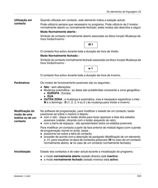 Os elementos da linguagem LD
SR2MAN01 11/2007 143
Utilização em
contacto
Quando utilizado em contacto, este elemento indica a estação actual.
Pode utilizá-lo sempre que necessário no programa. Pode utilizá-lo de 2 modos :
normalmente aberto ou normalmente fechado; estes modos são descritos a seguir.
Modo Normalmente aberto :
Símbolo do contacto normalmente aberto associado ao bloco função Mudança da
hora Verão/Inverno :
O contacto fica activo durante toda a duração da hora de Verão.
Modo Normalmente fechado :
Símbolo do contacto normalmente fechado associado ao bloco função Mudança da
hora Verão/Inverno :
O contacto fica activo durante toda a duração da hora de Inverno.
Parâmetros Os modos de funcionamento possíveis são os seguintes :
Não : sem alterações;
Mudança automática : as datas são predefinidas consoante a zona geográfica :
EUROPA : Europa;
EUA.
OUTRA ZONA : a mudança é automática, mas é necessário especificar o mês :
M e o domingo : D (1, 2, 3, 4 ou 5 ) da mudança para Verão e Inverno.
Modificação do
modo de uma
bobina ou de um
contacto
No software de programação, para modificar o estado de um contacto, basta
posicionar-se sobre o mesmo e depois :
com o rato : clique no botão direito para fazer aparecer a lista dos estados
possíveis (validar, clicando com o botão esquerdo do rato);
com a barra de espaços : são apresentados todos os estados possíveis.
Para modificar um contacto a partir da face anterior do módulo lógico (com a janela
de programação visível no ecrã), basta :
posicionar-se sobre a letra do contacto;
proceder de acordo com a descrição do parágrafo Modificação de um elemento,
p. 51, para visualizar os tipos de contactos possíveis (W no caso de um contacto
normalmente aberto, w no caso de um contacto normalmente fechado).
Inicialização Estado dos contactos e do valor actual durante a inicialização do programa :
o modo normalmente aberto (estado directo) está inactivo;
o modo normalmente fechado (estado inverso) está activo.
W 1
w 1
 