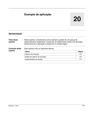 SR2MAN01 11/2007 173
20
Exemplo de aplicação
Apresentação
Tema deste
capítulo
Neste capítulo, consideramos como exemplo a gestão de um parque de
estacionamento subterrâneo. A partir de um determinado caderno de encargos,
desenvolvemos a aplicação a programar no módulo lógico.
Conteúdo deste
capítulo
Este capítulo inclui os seguintes tópicos:
Tópico Página
Caderno de encargos 174
Análise do caderno de encargos 175
Implementação da solução 177
 