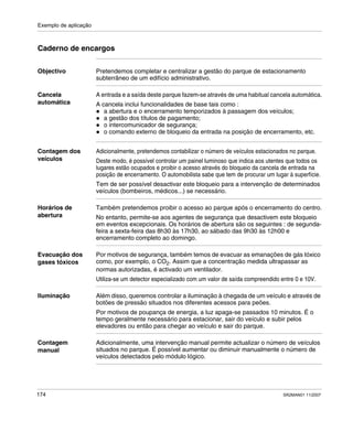 Exemplo de aplicação
174 SR2MAN01 11/2007
Caderno de encargos
Objectivo Pretendemos completar e centralizar a gestão do parque de estacionamento
subterrâneo de um edifício administrativo.
Cancela
automática
A entrada e a saída deste parque fazem-se através de uma habitual cancela automática.
A cancela inclui funcionalidades de base tais como :
a abertura e o encerramento temporizados à passagem dos veículos;
a gestão dos títulos de pagamento;
o intercomunicador de segurança;
o comando externo de bloqueio da entrada na posição de encerramento, etc.
Contagem dos
veículos
Adicionalmente, pretendemos contabilizar o número de veículos estacionados no parque.
Deste modo, é possível controlar um painel luminoso que indica aos utentes que todos os
lugares estão ocupados e proibir o acesso através do bloqueio da cancela de entrada na
posição de encerramento. O automobilista sabe que tem de procurar um lugar à superfície.
Tem de ser possível desactivar este bloqueio para a intervenção de determinados
veículos (bombeiros, médicos...) se necessário.
Horários de
abertura
Também pretendemos proibir o acesso ao parque após o encerramento do centro.
No entanto, permite-se aos agentes de segurança que desactivem este bloqueio
em eventos excepcionais. Os horários de abertura são os seguintes : de segunda-
feira a sexta-feira das 8h30 às 17h30, ao sábado das 9h30 às 12h00 e
encerramento completo ao domingo.
Evacuação dos
gases tóxicos
Por motivos de segurança, também temos de evacuar as emanações de gás tóxico
como, por exemplo, o CO2. Assim que a concentração medida ultrapassar as
normas autorizadas, é activado um ventilador.
Utiliza-se um detector especializado com um valor de saída compreendido entre 0 e 10V.
Iluminação Além disso, queremos controlar a iluminação à chegada de um veículo e através de
botões de pressão situados nos diferentes acessos para peões.
Por motivos de poupança de energia, a luz apaga-se passados 10 minutos. É o
tempo geralmente necessário para estacionar, sair do veículo e subir pelos
elevadores ou então para chegar ao veículo e sair do parque.
Contagem
manual
Adicionalmente, uma intervenção manual permite actualizar o número de veículos
situados no parque. É possível aumentar ou diminuir manualmente o número de
veículos detectados pelo módulo lógico.
 