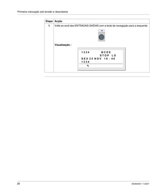 Primeira colocação sob tensão e descoberta
26 SR2MAN01 11/2007
5 Volte ao ecrã das ENTRADAS-SAÍDAS com a tecla de navegação para a esquerda.
Visualização :
Etapa Acção
1 2 3 4 B C D E
S T O P L D
S E X 2 5 N O V 1 6 : 4 0
1 2 3 4
 
