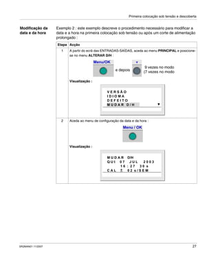 Primeira colocação sob tensão e descoberta
SR2MAN01 11/2007 27
Modificação da
data e da hora
Exemplo 2 : este exemplo descreve o procedimento necessário para modificar a
data e a hora na primeira colocação sob tensão ou após um corte de alimentação
prolongado :
Etapa Acção
1 A partir do ecrã das ENTRADAS-SAÍDAS, aceda ao menu PRINCIPAL e posicione-
se no menu ALTERAR D/H :
Visualização :
2 Aceda ao menu de configuração da data e da hora :
Visualização :
Menu/OK
9 vezes no modo
e depois (7 vezes no modo
V E R S Ã O
I D I O M A
D E F E I T O
M U D A R D / H
Menu / OK
M U D A R D/H
Q U I 0 7 J U L 2 0 0 3
1 6 : 2 7 3 0 s
C A L 0 2 s / S E M
 