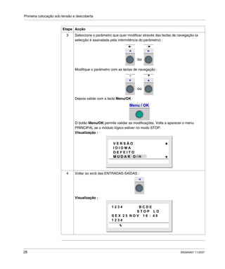 Primeira colocação sob tensão e descoberta
28 SR2MAN01 11/2007
3 Seleccione o parâmetro que quer modificar através das teclas de navegação (a
selecção é assinalada pela intermitência do parâmetro) :
Modifique o parâmetro com as teclas de navegação :
Depois valide com a tecla Menu/OK :
O botão Menu/OK permite validar as modificações. Volta a aparecer o menu
PRINCIPAL se o módulo lógico estiver no modo STOP.
Visualização :
4 Voltar ao ecrã das ENTRADAS-SAÍDAS :
Visualização :
Etapa Acção
ou
ou
- +
Menu / OK
V E R S Ã O
I D I O M A
D E F E I T O
M U D A R D / H
1 2 3 4 B C D E
S T O P L D
S E X 2 5 N O V 1 6 : 4 0
1 2 3 4
 