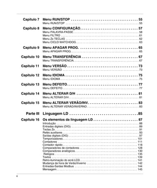 4
Capítulo 7 Menu RUN/STOP . . . . . . . . . . . . . . . . . . . . . . . . . . . . . . . . . . . . 55
Menu RUN/STOP . . . . . . . . . . . . . . . . . . . . . . . . . . . . . . . . . . . . . . . . . . . . . . . . 55
Capítulo 8 Menu CONFIGURAÇÃO. . . . . . . . . . . . . . . . . . . . . . . . . . . . . . . 57
Menu PALAVRA-PASSE . . . . . . . . . . . . . . . . . . . . . . . . . . . . . . . . . . . . . . . . . . . 58
Menu FILTRO . . . . . . . . . . . . . . . . . . . . . . . . . . . . . . . . . . . . . . . . . . . . . . . . . . . 61
Menu Zx TECLAS . . . . . . . . . . . . . . . . . . . . . . . . . . . . . . . . . . . . . . . . . . . . . . . . 62
Menu CICLO WATCHDOG . . . . . . . . . . . . . . . . . . . . . . . . . . . . . . . . . . . . . . . . . 63
Capítulo 9 Menu APAGAR PROG. . . . . . . . . . . . . . . . . . . . . . . . . . . . . . . . 65
Menu APAGAR PROG. . . . . . . . . . . . . . . . . . . . . . . . . . . . . . . . . . . . . . . . . . . . . 65
Capítulo 10 Menu TRANSFERÊNCIA . . . . . . . . . . . . . . . . . . . . . . . . . . . . . . 67
Menu TRANSFERÊNCIA. . . . . . . . . . . . . . . . . . . . . . . . . . . . . . . . . . . . . . . . . . . 67
Capítulo 11 Menu VERSÃO . . . . . . . . . . . . . . . . . . . . . . . . . . . . . . . . . . . . . . 73
Menu VERSÃO . . . . . . . . . . . . . . . . . . . . . . . . . . . . . . . . . . . . . . . . . . . . . . . . . . 73
Capítulo 12 Menu IDIOMA . . . . . . . . . . . . . . . . . . . . . . . . . . . . . . . . . . . . . . . 75
Menu IDIOMA . . . . . . . . . . . . . . . . . . . . . . . . . . . . . . . . . . . . . . . . . . . . . . . . . . . 75
Capítulo 13 Menu DEFEITO . . . . . . . . . . . . . . . . . . . . . . . . . . . . . . . . . . . . . . 77
Menu DEFEITO . . . . . . . . . . . . . . . . . . . . . . . . . . . . . . . . . . . . . . . . . . . . . . . . . . 77
Capítulo 14 Menu ALTERAR D/H . . . . . . . . . . . . . . . . . . . . . . . . . . . . . . . . . 81
Menu ALTERAR D/H . . . . . . . . . . . . . . . . . . . . . . . . . . . . . . . . . . . . . . . . . . . . . . 81
Capítulo 15 Menu ALTERAR VERÃO/INV. . . . . . . . . . . . . . . . . . . . . . . . . . . 83
Menu ALTERAR VERÃO/INVERNO . . . . . . . . . . . . . . . . . . . . . . . . . . . . . . . . . . 83
Parte III Linguagem LD . . . . . . . . . . . . . . . . . . . . . . . . . . . . . . . . . .85
Capítulo 16 Os elementos da linguagem LD . . . . . . . . . . . . . . . . . . . . . . . . 87
Introdução . . . . . . . . . . . . . . . . . . . . . . . . . . . . . . . . . . . . . . . . . . . . . . . . . . . . . . 88
Entradas digitais (DIG). . . . . . . . . . . . . . . . . . . . . . . . . . . . . . . . . . . . . . . . . . . . . 89
Teclas Zx . . . . . . . . . . . . . . . . . . . . . . . . . . . . . . . . . . . . . . . . . . . . . . . . . . . . . . . 91
Relés auxiliares . . . . . . . . . . . . . . . . . . . . . . . . . . . . . . . . . . . . . . . . . . . . . . . . . . 93
Saídas digitais (DIG) . . . . . . . . . . . . . . . . . . . . . . . . . . . . . . . . . . . . . . . . . . . . . . 97
Temporizadores. . . . . . . . . . . . . . . . . . . . . . . . . . . . . . . . . . . . . . . . . . . . . . . . . 101
Contadores . . . . . . . . . . . . . . . . . . . . . . . . . . . . . . . . . . . . . . . . . . . . . . . . . . . . 111
Contador rápido . . . . . . . . . . . . . . . . . . . . . . . . . . . . . . . . . . . . . . . . . . . . . . . . . 118
Comparadores de contadores . . . . . . . . . . . . . . . . . . . . . . . . . . . . . . . . . . . . . . 128
Comparadores analógicos. . . . . . . . . . . . . . . . . . . . . . . . . . . . . . . . . . . . . . . . . 130
Relógios . . . . . . . . . . . . . . . . . . . . . . . . . . . . . . . . . . . . . . . . . . . . . . . . . . . . . . 135
Textos . . . . . . . . . . . . . . . . . . . . . . . . . . . . . . . . . . . . . . . . . . . . . . . . . . . . . . . . 139
Retro-iluminação do ecrã LCD. . . . . . . . . . . . . . . . . . . . . . . . . . . . . . . . . . . . . . 141
Mudança da hora de Verão/Inverno . . . . . . . . . . . . . . . . . . . . . . . . . . . . . . . . . 142
Entradas-Saídas Modbus . . . . . . . . . . . . . . . . . . . . . . . . . . . . . . . . . . . . . . . . . 144
Mensagem . . . . . . . . . . . . . . . . . . . . . . . . . . . . . . . . . . . . . . . . . . . . . . . . . . . . . 145
 
