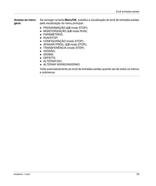 Ecrã entradas-saídas
SR2MAN01 11/2007 35
Acesso ao menu
geral
Se carregar na tecla Menu/OK, substitui a visualização do ecrã de entradas-saídas
pela visualização do menu principal :
PROGRAMAÇÃO (LD modo STOP);
MONITORIZAÇÃO (LD modo RUN);
PARÂMETROS;
RUN/STOP;
CONFIGURAÇÃO (modo STOP);
APAGAR PROG. (LD modo STOP);
TRANSFERÊNCIA (modo STOP);
VERSÃO;
IDIOMA;
DEFEITO;
ALTERAR D/H;
ALTERAR VERÃO/INVERNO;
Volta automaticamente ao ecrã de entradas-saídas quando sai de todos os menus
e submenus.
 