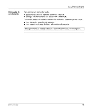 Menu PROGRAMAÇÃO
SR2MAN01 11/2007 45
Eliminação de
um elemento
Para eliminar um elemento, basta :
posicionar o cursor no elemento a eliminar : etapa 1;
carregar simultaneamente nas teclas Shift e Menu/OK.
Conforme a posição do cursor no momento da eliminação, podem surgir dois casos :
num elemento : este último é apagado;
num espaço em branco da linha : a linha inteira é apagada.
Nota: geralmente, é preciso substituir o elemento eliminado por uma ligação.
 