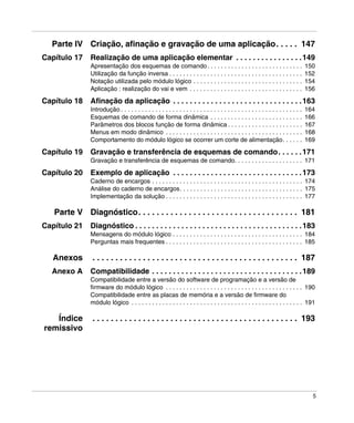 5
Parte IV Criação, afinação e gravação de uma aplicação. . . . . 147
Capítulo 17 Realização de uma aplicação elementar . . . . . . . . . . . . . . . .149
Apresentação dos esquemas de comando. . . . . . . . . . . . . . . . . . . . . . . . . . . . 150
Utilização da função inversa . . . . . . . . . . . . . . . . . . . . . . . . . . . . . . . . . . . . . . . 152
Notação utilizada pelo módulo lógico . . . . . . . . . . . . . . . . . . . . . . . . . . . . . . . . 154
Aplicação : realização do vai e vem . . . . . . . . . . . . . . . . . . . . . . . . . . . . . . . . . 156
Capítulo 18 Afinação da aplicação . . . . . . . . . . . . . . . . . . . . . . . . . . . . . . .163
Introdução . . . . . . . . . . . . . . . . . . . . . . . . . . . . . . . . . . . . . . . . . . . . . . . . . . . . . 164
Esquemas de comando de forma dinâmica . . . . . . . . . . . . . . . . . . . . . . . . . . . 166
Parâmetros dos blocos função de forma dinâmica . . . . . . . . . . . . . . . . . . . . . . 167
Menus em modo dinâmico . . . . . . . . . . . . . . . . . . . . . . . . . . . . . . . . . . . . . . . . 168
Comportamento do módulo lógico se ocorrer um corte de alimentação. . . . . . 169
Capítulo 19 Gravação e transferência de esquemas de comando. . . . . .171
Gravação e transferência de esquemas de comando. . . . . . . . . . . . . . . . . . . . 171
Capítulo 20 Exemplo de aplicação . . . . . . . . . . . . . . . . . . . . . . . . . . . . . . .173
Caderno de encargos . . . . . . . . . . . . . . . . . . . . . . . . . . . . . . . . . . . . . . . . . . . . 174
Análise do caderno de encargos. . . . . . . . . . . . . . . . . . . . . . . . . . . . . . . . . . . . 175
Implementação da solução . . . . . . . . . . . . . . . . . . . . . . . . . . . . . . . . . . . . . . . . 177
Parte V Diagnóstico. . . . . . . . . . . . . . . . . . . . . . . . . . . . . . . . . . . 181
Capítulo 21 Diagnóstico . . . . . . . . . . . . . . . . . . . . . . . . . . . . . . . . . . . . . . . .183
Mensagens do módulo lógico . . . . . . . . . . . . . . . . . . . . . . . . . . . . . . . . . . . . . . 184
Perguntas mais frequentes . . . . . . . . . . . . . . . . . . . . . . . . . . . . . . . . . . . . . . . . 185
Anexos . . . . . . . . . . . . . . . . . . . . . . . . . . . . . . . . . . . . . . . . . . . . . 187
Anexo A Compatibilidade . . . . . . . . . . . . . . . . . . . . . . . . . . . . . . . . . . . .189
Compatibilidade entre a versão do software de programação e a versão de
firmware do módulo lógico . . . . . . . . . . . . . . . . . . . . . . . . . . . . . . . . . . . . . . . . 190
Compatibilidade entre as placas de memória e a versão de firmware do
módulo lógico . . . . . . . . . . . . . . . . . . . . . . . . . . . . . . . . . . . . . . . . . . . . . . . . . . 191
Índice
remissivo
. . . . . . . . . . . . . . . . . . . . . . . . . . . . . . . . . . . . . . . . . . . . . 193
 