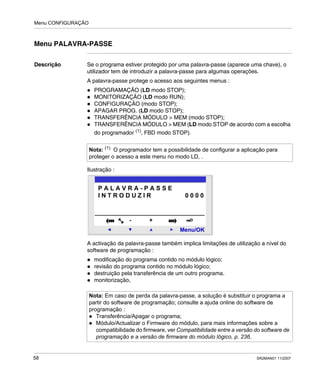 Menu CONFIGURAÇÃO
58 SR2MAN01 11/2007
Menu PALAVRA-PASSE
Descrição Se o programa estiver protegido por uma palavra-passe (aparece uma chave), o
utilizador tem de introduzir a palavra-passe para algumas operações.
A palavra-passe protege o acesso aos seguintes menus :
PROGRAMAÇÃO (LD modo STOP);
MONITORIZAÇÃO (LD modo RUN);
CONFIGURAÇÃO (modo STOP);
APAGAR PROG. (LD modo STOP);
TRANSFERÊNCIA MÓDULO > MEM (modo STOP);
TRANSFERÊNCIA MÓDULO > MEM (LD modo STOP de acordo com a escolha
do programador (1)
, FBD modo STOP).
Ilustração :
A activação da palavra-passe também implica limitações de utilização a nível do
software de programação :
modificação do programa contido no módulo lógico;
revisão do programa contido no módulo lógico;
destruição pela transferência de um outro programa.
monitorização,
Nota: (1) O programador tem a possibilidade de configurar a aplicação para
proteger o acesso a este menu no modo LD, .
Nota: Em caso de perda da palavra-passe, a solução é substituir o programa a
partir do software de programação; consulte a ajuda online do software de
programação :
Transferência/Apagar o programa;
Módulo/Actualizar o Firmware do módulo, para mais informações sobre a
compatibilidade do firmware, ver Compatibilidade entre a versão do software de
programação e a versão de firmware do módulo lógico, p. 236.
2
Menu/OK
- +
P A L A V R A - P A S S E
I N T R O D U Z I R 0 0 0 0
 