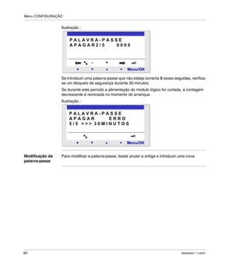 Menu CONFIGURAÇÃO
60 SR2MAN01 11/2007
Ilustração :
Se introduzir uma palavra-passe que não esteja correcta 5 vezes seguidas, verifica-
se um bloqueio de segurança durante 30 minutos.
Se durante este período a alimentação do módulo lógico for cortada, a contagem
decrescente é reiniciada no momento do arranque.
Ilustração :
Modificação da
palavra-passe
Para modificar a palavra-passe, basta anular a antiga e introduzir uma nova.
2
Menu/OK
- +
P A L A V R A - P A S S E
A P A G A R 2 / 5 0 0 0 0
2
Menu/OK
P A L A V R A - P A S S E
A P A G A R E R R O
5 / 5 > > > 3 0 M I N U T O S
 