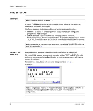 Menu CONFIGURAÇÃO
62 SR2MAN01 11/2007
Menu Zx TECLAS
Descrição
A opção Zx TECLAS permite activar ou desactivar a utilização das teclas de
navegação em botões de pressão.
Conforme o estado desta opção, obtêm-se funcionalidades diferentes :
inactiva : as teclas só estão disponíveis para parametrizar, configurar e
programar o módulo lógico;
activa : também é possível utilizá-las num esquema de comando.
Nesta configuração, funcionam como botões de pressão : Teclas Zx (ver Teclas
Zx, p. 91), sem necessidade de utilizar um contacto de entrada do bloco terminal.
Teclas Zx no
modo RUN
Por predefinição, as teclas Zx são utilizadas como teclas de navegação.
No modo RUN, quando um dos ecrãs entradas saídas, TEXT ou DISPLAY está
activo, os números das teclas Zx utilizadas no programa aparecem na linha dos
menus de contexto.
Para activar a tecla, basta seleccionar a tecla pretendida .
Ilustração :
Nota: Acessível apenas no modo LD.
Nota: para voltar ao menu principal a partir do menu CONFIGURAÇÃO, utilize a
tecla de navegação .
Nota: a função está inactiva no modo Parâmetros, Monitorização e em todos os
ecrãs de parametrização dos blocos funções, bem como nos ecrãs de
configuração.
2
Menu/OK
1 3
1 2 3 4 5 6
S T O P L D
S E G 2 2 S E T 1 5: 5 1
1 2 3 4
 