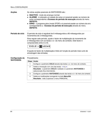Menu CONFIGURAÇÃO
64 SR2MAN01 11/2007
Acções As várias acções possíveis do WATCHDOG são :
INACTIVO : modo de arranque normal;
ALARME : é colocado um estado de aviso e é possível aceder ao número de
aviso correspondente a Excesso do período de execução através do menu
DEFEITO;
ERRO : o programa pára (modo STOP) e é possível aceder ao número de erro
correspondente a : Excesso do período de execução através do menu
DEFEITO.
Período de ciclo O período de ciclo é regulável de 6 milissegundos a 90 milissegundos por
incrementos de 2 milissegundos.
Para regular este período, ajuste o factor de multiplicação do incremento de
2 milissegundos com as teclas + e - do menu de contexto. Este factor é
compreendido entre 3 e 45.
O ajuste do factor de multiplicação é feito em função do período mais curto de
amostragem das entradas.
Configuração do
WATCHDOG
Procedimento:
C I C L O = 0 x 0 2 m S0 5
Etapa Acção
1 Configure o parâmetro CICLO através das teclas + e - do menu de contexto.
2 Valide a introdução com uma das teclas : ou .
Resultado : o parâmetro CICLO é validado e o parâmetro WATCHDOG é
seleccionado (fica intermitente).
3 Configure o parâmetro WATCHDOG através das teclas + e - do menu de contexto.
4 Valide as modificações carregando na tecla Menu/OK.
Resultado : volta a aparecer o menu PRINCIPAL.
 