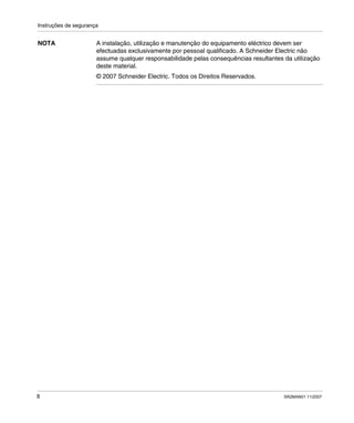 Instruções de segurança
8 SR2MAN01 11/2007
NOTA A instalação, utilização e manutenção do equipamento eléctrico devem ser
efectuadas exclusivamente por pessoal qualificado. A Schneider Electric não
assume qualquer responsabilidade pelas consequências resultantes da utilização
deste material.
© 2007 Schneider Electric. Todos os Direitos Reservados.
 