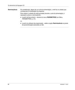 Os elementos da linguagem LD
96 SR2MAN01 11/2007
Reminiscência Por predefinição, depois de um corte de alimentação, o relé fica no estado que
corresponde à inicialização do programa.
Para restituir o estado da saída guardado durante o corte de alimentação, é
necessário activar a reminiscência :
a partir da face anterior : através do menu PARÂMETROS (ver Menu
PARAMETROS, p. 51);
ou
a partir do software de programação : valide a opção Reminiscência na janela
de parametrização associada ao relé.
 