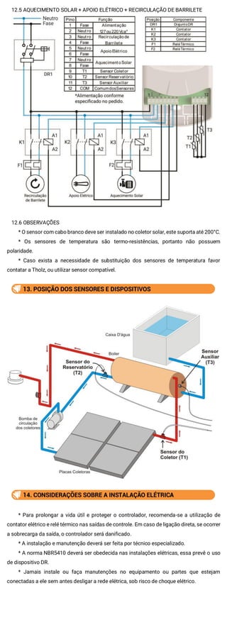 12.5 AQUECIMENTO SOLAR + APOIO ELÉTRICO + RECIRCULAÇÃO DE BARRILETE
12.6 OBSERVAÇÕES
* O sensor com cabo branco deve ser instalado no coletor solar, este suporta até 200°C.
* Os sensores de temperatura são termo-resistências, portanto não possuem
polaridade.
* Caso exista a necessidade de substituição dos sensores de temperatura favor
contatar a Tholz, ou utilizar sensor compatível.
13. POSIÇÃO DOS SENSORES E DISPOSITIVOS
14. CONSIDERAÇÕES SOBRE A INSTALAÇÃO ELÉTRICA
* Para prolongar a vida útil e proteger o controlador, recomenda-se a utilização de
contator elétrico e relé térmico nas saídas de controle. Em caso de ligação direta, se ocorrer
a sobrecarga da saída, o controlador será danificado.
* A instalação e manutenção deverá ser feita por técnico especializado.
* A norma NBR5410 deverá ser obedecida nas instalações elétricas, essa prevê o uso
de dispositivo DR.
* Jamais instale ou faça manutenções no equipamento ou partes que estejam
conectadas a ele sem antes desligar a rede elétrica, sob risco de choque elétrico.
 