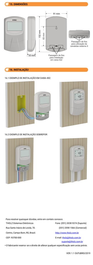 15. DIMENSÕES
16. INSTALAÇÃO
16.1 EXEMPLO DE INSTALAÇÃO EM CAIXA 4X2
16.2 EXEMPLO DE INSTALAÇÃO SOBREPOR
Para resolver quaisquer dúvidas, entre em contato conosco.
THOLZ Sistemas Eletrônicos Fone: (051) 3038 9374 (Suporte)
Rua Santo Inácio de Loiola, 70. (051) 3598 1566 (Comercial)
Centro, Campo Bom, RS, Brasil. http://www.tholz.com.br
CEP: 93700-000 E-mail: tholz@tholz.com.br
suporte@tholz.com.br
* O fabricante reserva-se o direito de alterar qualquer especificação sem aviso prévio.
VER: 1.1 OUTUBRO/2019
 