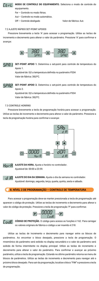 MODO DE CONTROLE DO EQUIPAMENTO. Seleciona o modo de controle do
equipamento.
Fer – Controle no modo férias.
Aut – Controle no modo automático.
Off – Controle desligado Valor de fábrica: Aut.
7.2 AJUSTE RÁPIDO SET-POINT APOIOS
Pressione brevemente a tecla ‘A’ para acessar a programação. Utilize as teclas de
incremento e decremento para alterar o valor do parâmetro. Pressione ‘A’ para confirmar e
avançar.
SET-POINT APOIO 1. Determina o set-point para controle de temperatura do
Apoio 1.
Ajustável de: 0,0 a temperatura definida no parâmetro P204
Valor de fábrica: 38,0ºC.
SET-POINT APOIO 2. Determina o set-point para controle de temperatura do
Apoio 2.
Ajustável de: 0,0 a temperatura definida no parâmetro P304
Valor de fábrica: 38,0ºC.
7.3 CONTROLE HORÁRIO
Pressione brevemente a tecla de programação horária para acessar a programação.
Utilize as teclas de incremento e decremento para alterar o valor do parâmetro. Pressione a
tecla de programação horária para confirmar e avançar.
AJUSTE DA HORA. Ajusta o horário no controlador.
Ajustável de: 00:00 a 23:59.
AJUSTE DO DIA DA SEMANA. Ajusta o dia da semana no controlador.
Ajustável: domingo, segunda, terça, quarta, quinta, sexta e sábado.
8. NÍVEL 2 DE PROGRAMAÇÃO – CONTROLE DE TEMPERATURA
Para acessar a programação deve-se manter pressionada a tecla de programação até
aparecer o código de proteção. Utilize as teclas de incremento e decremento para alterar o
valor do código de proteção. Pressione a tecla de programação ‘P’ para confirmar.
CÓDIGO DE PROTEÇÃO. O código para acesso as funções é 162. Para carregar
os valores originais de fábrica o código a ser inserido é 218.
Utilize as teclas de incremento e decremento para navegar entre os blocos de
parâmetros. Ao encontrar o bloco desejado, pressione a tecla de programação. O
mnemônico do parâmetro será exibido no display secundário e o valor do parâmetro será
exibido de forma intermitente no display principal. Utilize as teclas de incremento e
decremento para alterar o valor do parâmetro. Para confirmar e avançar ao próximo
parâmetro, utilize a tecla de programação. Estando no último parâmetro retorna-se menu de
blocos de parâmetros. Utilize as teclas de incremento e decremento para navegar até o
próximo bloco desejado. Para sairda programação, localize o bloco “FIM” e pressione a tecla
de programação.
 
