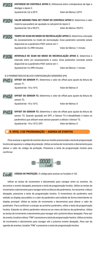 HISTERESE DO CONTROLE APOIO 2. Diferencial entre a temperatura de ligar e
desligar o Apoio 2.
Ajustável de: 0,2 a 20°C. Valor de fábrica: 2,0ºC.
VALOR MÁXIMO PARA SET-POINT DO CONTROLE APOIO 2. Determina o valor
máximo que poderá ser ajustado no set-point do Apoio 2.
Ajustável de: 0,0 a 99,9°C. Valor de fábrica: 99,9ºC.
TEMPO DE SCAN NO MODO DE RECIRCULAÇÃO APOIO 2. Determina a duração
do escaneamento no modo de recirculação. Esse parâmetro somente estará
disponível se o parâmetro P301 estiver em 1.
Ajustável de: 0 a 999 minutos Valor de fábrica: 1 minuto
INTERVALO DE SCAN NO MODO DE RECIRCULAÇÃO APOIO 2. Determina o
intervalo entre um escaneamento e outro. Esse parâmetro somente estará
disponível se o parâmetro P301 estiver em 1.
Ajustável de: 0 a 999 minutos Valor de fábrica: 1 minuto
8.5 PARÂMETROS DO BLOCO CONFIGURAÇÃO SENSORES (P4)
OFFSET DO SENSOR T1. Determina o valor de offset para ajuste da leitura do
sensor T1.
Ajustável de: -10 a 10°C. Valor de fábrica: 0
OFFSET DO SENSOR T2. Determina o valor de offset para ajuste da leitura do
sensor T2.
Ajustável de: -10 a 10°C. Valor de fábrica: 0
OFFSET DO SENSOR T3. Determina o valor de offset para ajuste da leitura do
sensor T3. Quando ajustado em OFF, o Sensor T3 é desabilitado e todos os
parâmetros que utilizam esse sensor passam a utilizar o Sensor T2.
Ajustável de: -10 a 10°C; OFF. Valor de fábrica: 0
9. NÍVEL 3 DE PROGRAMAÇÃO – AGENDA DE EVENTOS
Para acessar a agenda de eventos deve-se manter pressionada a tecla de programação
horária até aparecer o código de proteção. Utilize as teclas de incremento e decremento para
alterar o valor do código de proteção. Pressione a tecla de programação horária para
confirmar.
CÓDIGO DE PROTEÇÃO. O código para acesso as funções é 162.
Utilize as teclas de incremento e decremento para navegar entre os eventos. Ao
encontrar o evento desejado, pressione a tecla de programação horária. Utilize as teclas de
incremento e decremento para navegar entre os blocos de parâmetros. Ao encontrar o bloco
desejado, pressione a tecla de programação horária. O mnemônico do parâmetro será
exibido no display secundário e o valor do parâmetro será exibido de forma intermitente no
display principal. Utilize as teclas de incremento e decremento para alterar o valor do
parâmetro. Para confirmar e avançar ao próximo parâmetro, utilize a tecla de programação
horária. Estando no último parâmetro retorna-se ao menu de blocos de parâmetros. Utilize
as teclas de incremento e decremento para navegar até o próximo bloco desejado. Para sair
do evento, localize o bloco “FIM” e pressione a tecla de programação horária. Utilize as teclas
de incremento e decremento para navegar até o próximo evento desejado. Para sair da
agenda de eventos, localize “FIM” e pressione a tecla de programação horária.
 