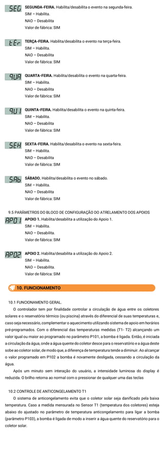 SEGUNDA-FEIRA. Habilita/desabilita o evento na segunda-feira.
SIM – Habilita.
NAO – Desabilita
Valor de fábrica: SIM
TERÇA-FEIRA. Habilita/desabilita o evento na terça-feira.
SIM – Habilita.
NAO – Desabilita
Valor de fábrica: SIM
QUARTA-FEIRA. Habilita/desabilita o evento na quarta-feira.
SIM – Habilita.
NAO – Desabilita
Valor de fábrica: SIM
QUINTA-FEIRA. Habilita/desabilita o evento na quinta-feira.
SIM – Habilita.
NAO – Desabilita
Valor de fábrica: SIM
SEXTA-FEIRA. Habilita/desabilita o evento na sexta-feira.
SIM – Habilita.
NAO – Desabilita
Valor de fábrica: SIM
SÁBADO. Habilita/desabilita o evento no sábado.
SIM – Habilita.
NAO – Desabilita
Valor de fábrica: SIM
9.5 PARÂMETROS DO BLOCO DE CONFIGURAÇÃO DO ATRELAMENTO DOS APOIOS
APOIO 1. Habilita/desabilita a utilização do Apoio 1.
SIM – Habilita.
NAO – Desabilita.
Valor de fábrica: SIM
APOIO 2. Habilita/desabilita a utilização do Apoio 2.
SIM – Habilita.
NAO – Desabilita.
Valor de fábrica: SIM
10. FUNCIONAMENTO
10.1 FUNCIONAMENTO GERAL.
O controlador tem por finalidade controlar a circulação de água entre os coletores
solares e o reservatório térmico (ou piscina) através do diferencial de suas temperaturas e,
caso seja necessário, complementar o aquecimento utilizando sistema de apoio em horários
pré-programados. Com o diferencial das temperaturas medidas (T1- T2) alcançando um
valor igual ou maior ao programado no parâmetro P101, a bomba é ligada. Então, é iniciada
a circulação da água, onde a água quente do coletor desce para o reservatório e a água deste
sobe ao coletor solar, de modo que, a diferença de temperatura tende a diminuir. Ao alcançar
o valor programado em P102 a bomba é novamente desligada, cessando a circulação da
água.
Após um minuto sem interação do usuário, a intensidade luminosa do display é
reduzida. O brilho retorna ao normal com o pressionar de qualquer uma das teclas
10.2 CONTROLE DE ANTICONGELAMENTO T1
O sistema de anticongelamento evita que o coletor solar seja danificado pela baixa
temperatura. Caso a medida mensurada no Sensor T1 (temperatura dos coletores) esteja
abaixo do ajustado no parâmetro de temperatura anticongelamento para ligar a bomba
(parâmetro P103), a bomba é ligada de modo a inserir a água quente do reservatório para o
coletor solar.
 