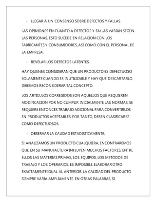 - LLEGAR A UN CONSENSO SOBRE DEFECTOS Y FALLAS 
LAS OPINIONES EN CUANTO A DEFECTOS Y FALLAS VARIAN SEGÚN 
LAS PERSONAS. ESTO SUCEDE EN RELACION CON LOS 
FABRICANTES Y CONSUMIDORES, ASI COMO CON EL PERSONAL DE 
LA EMPRESA. 
- REVELAR LOS DEFECTOS LATENTES. 
HAY QUIENES CONSIDERAN QUE UN PRODUCTO ES DEFECTUOSO 
SOLAMENTE CUANDO ES INUTILIZABLE Y HAY QUE DESCARTARLO. 
DEBEMOS RECONSIDERAR TAL CONCEPTO. 
LOS ARTICULOS CORREGIDOS SON AQUELLOS QUE REQUIEREN 
MODIFICACION POR NO CUMPLIR INICIALMENTE LAS NORMAS. SE 
REQUIERE ENTONCES TRABAJO ADICIONAL PARA CONVERTIRLOS 
EN PRODUCTOS ACEPTABLES; POR TANTO, DEBEN CLASIFICARSE 
COMO DEFECTUOSOS. 
- OBSERVAR LA CALIDAD ESTADISTICAMENTE. 
SI ANALIZAMOS UN PRODUCTO CUALQUIERA, ENCONTRAREMOS 
QUE EN SU MANUFACTURA INFLUYEN MUCHOS FACTORES, ENTRE 
ELLOS LAS MATERIAS PRIMAS, LOS EQUIPOS, LOS METODOS DE 
TRABAJO Y LOS OPERARIOS. ES IMPOSIBLE ELABORAR OTRO 
EXACTAMENTE IGUAL AL ANTERIOR. LA CALIDAD DEL PRODUCTO 
SIEMPRE VARIA AMPLIAMENTE. EN OTRAS PALABRAS, SI 
 