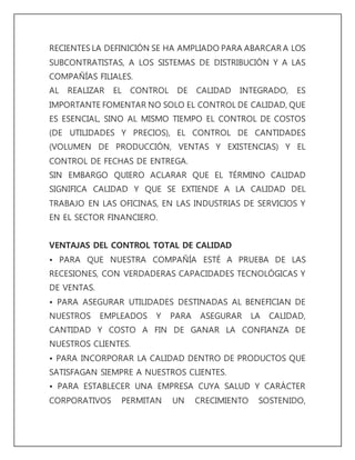 RECIENTES LA DEFINICIÓN SE HA AMPLIADO PARA ABARCAR A LOS 
SUBCONTRATISTAS, A LOS SISTEMAS DE DISTRIBUCIÓN Y A LAS 
COMPAÑÍAS FILIALES. 
AL REALIZAR EL CONTROL DE CALIDAD INTEGRADO, ES 
IMPORTANTE FOMENTAR NO SOLO EL CONTROL DE CALIDAD, QUE 
ES ESENCIAL, SINO AL MISMO TIEMPO EL CONTROL DE COSTOS 
(DE UTILIDADES Y PRECIOS), EL CONTROL DE CANTIDADES 
(VOLUMEN DE PRODUCCIÓN, VENTAS Y EXISTENCIAS) Y EL 
CONTROL DE FECHAS DE ENTREGA. 
SIN EMBARGO QUIERO ACLARAR QUE EL TÉRMINO CALIDAD 
SIGNIFICA CALIDAD Y QUE SE EXTIENDE A LA CALIDAD DEL 
TRABAJO EN LAS OFICINAS, EN LAS INDUSTRIAS DE SERVICIOS Y 
EN EL SECTOR FINANCIERO. 
VENTAJAS DEL CONTROL TOTAL DE CALIDAD 
• PARA QUE NUESTRA COMPAÑÍA ESTÉ A PRUEBA DE LAS 
RECESIONES, CON VERDADERAS CAPACIDADES TECNOLÓGICAS Y 
DE VENTAS. 
• PARA ASEGURAR UTILIDADES DESTINADAS AL BENEFICIAN DE 
NUESTROS EMPLEADOS Y PARA ASEGURAR LA CALIDAD, 
CANTIDAD Y COSTO A FIN DE GANAR LA CONFIANZA DE 
NUESTROS CLIENTES. 
• PARA INCORPORAR LA CALIDAD DENTRO DE PRODUCTOS QUE 
SATISFAGAN SIEMPRE A NUESTROS CLIENTES. 
• PARA ESTABLECER UNA EMPRESA CUYA SALUD Y CARÁCTER 
CORPORATIVOS PERMITAN UN CRECIMIENTO SOSTENIDO, 
 