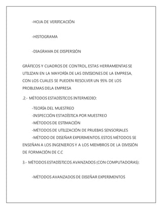 -HOJA DE VERIFICACIÓN 
-HISTOGRAMA 
-DIAGRAMA DE DISPERSIÓN 
GRÁFICOS Y CUADROS DE CONTROL, ESTAS HERRAMIENTAS SE 
UTILIZAN EN LA MAYORÍA DE LAS DIVISIONES DE LA EMPRESA, 
CON LOS CUALES SE PUEDEN RESOLVER UN 95% DE LOS 
PROBLEMAS DELA EMPRESA 
.2.- MÉTODOS ESTADÍSTICOS INTERMEDIO: 
-TEORÍA DEL MUESTREO 
-INSPECCIÓN ESTADÍSTICA POR MUESTREO 
-MÉTODOS DE ESTIMACIÓN 
-MÉTODOS DE UTILIZACIÓN DE PRUEBAS SENSORIALES 
-MÉTODO DE DISEÑAR EXPERIMENTOS. ESTOS MÉTODOS SE 
ENSEÑAN A LOS INGENIEROS Y A LOS MIEMBROS DE LA DIVISIÓN 
DE FORMACIÓN DE C.C 
3.- MÉTODOS ESTADÍSTICOS AVANZADOS (CON COMPUTADORAS): 
-MÉTODOS AVANZADOS DE DISEÑAR EXPERIMENTOS 
 