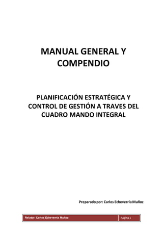 Relator: Carlos Echeverria Muñoz Página1
MANUAL GENERAL Y
COMPENDIO
PLANIFICACIÓN ESTRATÉGICA Y
CONTROL DE GESTIÓN A TRAVES DEL
CUADRO MANDO INTEGRAL
Preparado por: Carlos EcheverríaMuñoz
 