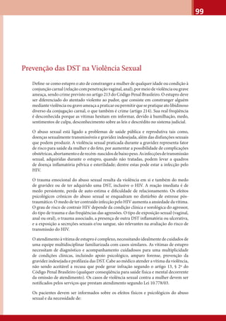 99
Prevenção das DST na Violência Sexual
Deﬁne-se como estupro o ato de constranger a mulher de qualquer idade ou condição à
conjunção carnal (relação com penetração vaginal, anal), por meio de violência ou grave
ameaça, sendo crime previsto no artigo 213 do Código Penal Brasileiro. O estupro deve
ser diferenciado do atentado violento ao pudor, que consiste em constranger alguém
mediante violência ou grave ameaça a praticar ou permitir que se pratique ato libidinoso
diverso da conjugação carnal, o que também é crime (artigo 214). Sua real freqüência
é desconhecida porque as vítimas hesitam em informar, devido à humilhação, medo,
sentimentos de culpa, desconhecimento sobre as leis e descrédito no sistema judicial.
O abuso sexual está ligado a problemas de saúde pública e reprodutiva tais como,
doenças sexualmente transmissíveis e gravidez indesejada, além das disfunções sexuais
que podem produzir. A violência sexual praticada durante a gravidez representa fator
de risco para saúde da mulher e do feto, por aumentar a possibilidade de complicações
obstétricas,abortamentoederecém-nascidosdebaixopeso.Asinfecçõesdetransmissão
sexual, adquiridas durante o estupro, quando não tratadas, podem levar a quadros
de doença inﬂamatória pélvica e esterilidade; dentre estas pode estar a infecção pelo
HIV.
O trauma emocional do abuso sexual resulta da violência em si e também do medo
de gravidez ou de ter adquirido uma DST, inclusive o HIV. A reação imediata é de
medo persistente, perda de auto-estima e diﬁculdade de relacionamento. Os efeitos
psicológicos crônicos do abuso sexual se enquadram no distúrbio de estresse pós-
traumático. O medo de ter contraído infecção pelo HIV aumenta a ansiedade da vítima.
O grau de risco de contrair HIV depende da condição clínica e sorológica do agressor,
do tipo de trauma e das freqüências das agressões. O tipo de exposição sexual (vaginal,
anal ou oral), o trauma associado, a presença de outra DST inﬂamatória ou ulcerativa,
e a exposição a secreções sexuais e/ou sangue, são relevantes na avaliação do risco de
transmissão do HIV.
O atendimento à vítima de estupro é complexo, necessitando idealmente de cuidados de
uma equipe multidisciplinar familiarizada com casos similares. As vítimas de estupro
necessitam de diagnóstico e acompanhamento cuidadosos para uma multiplicidade
de condições clínicas, incluindo apoio psicológico, amparo forense, prevenção da
gravidez indesejada e proﬁlaxia das DST. Cabe ao médico atender a vítima da violência,
não sendo aceitável a recusa que pode gerar infração segundo o artigo 13, § 2º do
Código Penal Brasileiro (qualquer conseqüência para saúde física e mental decorrente
da omissão de atendimento). Os casos de violência sexual contra a mulher devem ser
notiﬁcados pelos serviços que prestam atendimento segundo Lei 10.778/03.
Os pacientes devem ser informados sobre os efeitos físicos e psicológicos do abuso
sexual e da necessidade de:
 